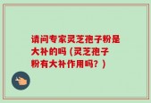 请问专家灵芝孢子粉是大补的吗 (灵芝孢子粉有大补作用吗？)