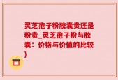 灵芝孢子粉胶囊贵还是粉贵_灵芝孢子粉与胶囊：价格与价值的比较)