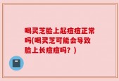 喝灵芝脸上起痘痘正常吗(喝灵芝可能会导致脸上长痘痘吗？)