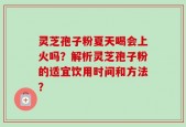 灵芝孢子粉夏天喝会上火吗？解析灵芝孢子粉的适宜饮用时间和方法？