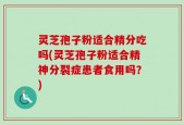 灵芝孢子粉适合精分吃吗(灵芝孢子粉适合精神分裂症患者食用吗？)