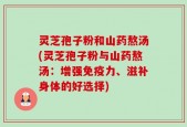灵芝孢子粉和山药熬汤(灵芝孢子粉与山药熬汤：增强免疫力、滋补身体的好选择)