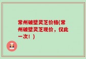 常州破壁灵芝价格(常州破壁灵芝现价，仅此一次！)
