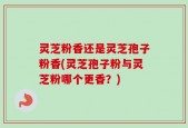 灵芝粉香还是灵芝孢子粉香(灵芝孢子粉与灵芝粉哪个更香？)