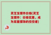 灵芝玉摆件价格(灵芝玉摆件：价格实惠，成为家居摆饰的佼佼者)