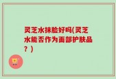 灵芝水抹脸好吗(灵芝水能否作为面部护肤品？)