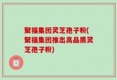 聚福集团灵芝孢子粉(聚福集团推出高品质灵芝孢子粉)