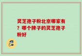 灵芝孢子粉北京哪家有？哪个牌子的灵芝孢子粉好
