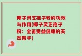 椰子灵芝孢子粉的功效与作用(椰子灵芝孢子粉：全面受益健康的天然帮手)