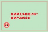 富硒灵芝多糖孢子粉？富硒产品哪家好