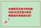 吃破壁灵芝孢子粉的副作用(吃灵芝孢子粉有哪些副作用值得注意？)