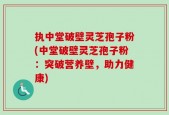 执中堂破壁灵芝孢子粉(中堂破壁灵芝孢子粉：突破营养壁，助力健康)