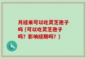 月经来可以吃灵芝孢子吗 (可以吃灵芝孢子吗？影响经期吗？)