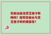 花椒水能泡灵芝孢子粉喝吗？探究花椒水与灵芝孢子粉的相容性？