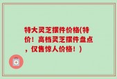 特大灵芝摆件价格(特价！高档灵芝摆件盘点，仅售惊人价格！)