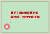 灵芝蓮菌丝粉(灵芝莲菌丝粉：强效免疫支持)