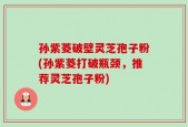 孙紫菱破壁灵芝孢子粉(孙紫菱打破瓶颈，推荐灵芝孢子粉)