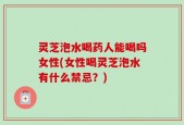 灵芝泡水喝药人能喝吗女性(女性喝灵芝泡水有什么禁忌？)