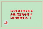 125克灵芝孢子粉多少钱(灵芝孢子粉125克价格是多少？)