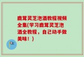 鹿茸灵芝泡酒教程视频全集(学习鹿茸灵芝泡酒全教程，自己动手做美味！)