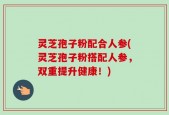灵芝孢子粉配合人参(灵芝孢子粉搭配人参，双重提升健康！)