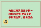 枸杞红枣灵芝孢子粉一起喝(枸杞红枣灵芝孢子粉混合饮，养生佳品