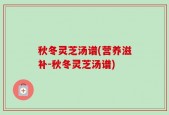 秋冬灵芝汤谱(营养滋补-秋冬灵芝汤谱)
