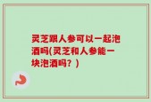 灵芝跟人参可以一起泡酒吗(灵芝和人参能一块泡酒吗？)