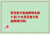 灵芝孢子茶品牌排名前十名(十大灵芝孢子茶品牌排行榜)