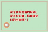 灵芝和蛇泡酒的区别(灵芝与蛇酒，你知道它们的不同吗？)