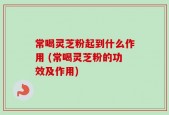 常喝灵芝粉起到什么作用 (常喝灵芝粉的功效及作用)