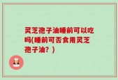 灵芝孢子油睡前可以吃吗(睡前可否食用灵芝孢子油？)