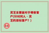 灵芝主要面对于哪些客户(针对何人 - 灵芝的目标客户？)