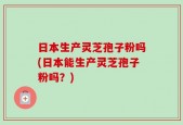 日本生产灵芝孢子粉吗(日本能生产灵芝孢子粉吗？)