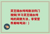 灵芝隔水炖鸡做法窍门视频(学习灵芝隔水炖鸡的简便方法，享受营养美味鸡汤！)