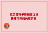 红灵芝孢子粉破壁之法 提升功效的关键步骤