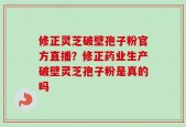 修正灵芝破壁孢子粉官方直播？修正药业生产破壁灵芝孢子粉是真的吗