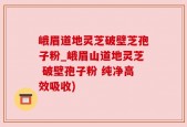 峨眉道地灵芝破壁芝孢子粉_峨眉山道地灵芝 破壁孢子粉 纯净高效吸收)