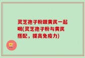 灵芝孢子粉跟黄芪一起喝(灵芝孢子粉与黄芪搭配，提高免疫力)