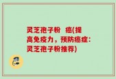 灵芝孢子粉  癌(提高免疫力，预防癌症：灵芝孢子粉推荐)