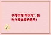 于萍灵芝(萍灵芝：新时代养生界的黑马)