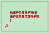 敖东产灵芝孢子粉(敖东产高质量灵芝孢子粉)