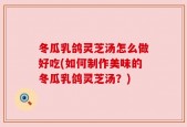 冬瓜乳鸽灵芝汤怎么做好吃(如何制作美味的冬瓜乳鸽灵芝汤？)