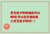 灵芝孢子粉喝酒前可以喝吗(可以在饮酒前摄入灵芝孢子粉吗？)