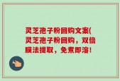 灵芝孢子粉回购文案(灵芝孢子粉回购，双倍膜法提取，免煮即溶！