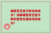 破壁灵芝孢子粉功效成分？详解破壁灵芝孢子粉的营养价值和功效成分？