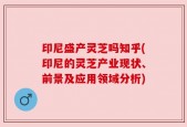 印尼盛产灵芝吗知乎(印尼的灵芝产业现状、前景及应用领域分析)