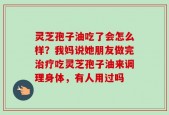 灵芝孢子油吃了会怎么样？我妈说她朋友做完治疗吃灵芝孢子油来调理身体，有人用过吗