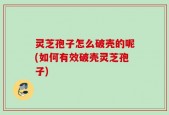 灵芝孢子怎么破壳的呢(如何有效破壳灵芝孢子)