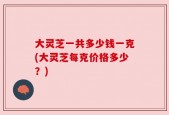 大灵芝一共多少钱一克(大灵芝每克价格多少？)